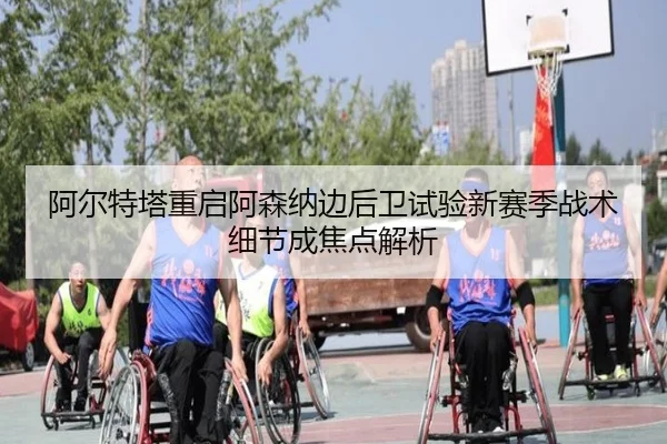 阿尔特塔重启阿森纳边后卫试验新赛季战术细节成焦点解析